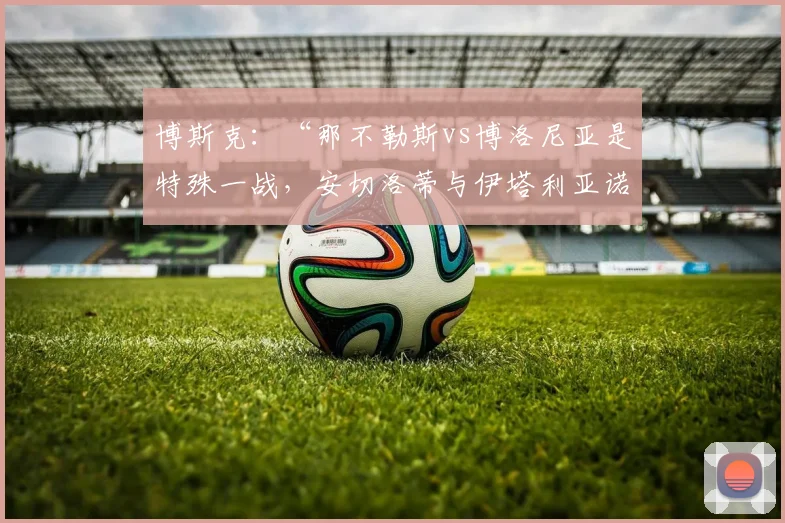 博斯克：“那不勒斯vs博洛尼亚是特殊一战，安切洛蒂与伊塔利亚诺都是大教练”