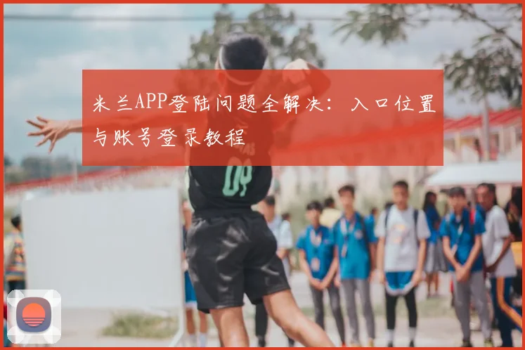 米兰APP登陆问题全解决：入口位置与账号登录教程
