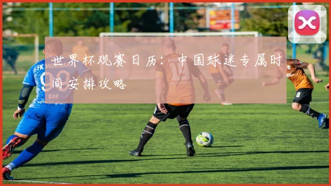 世界杯观赛日历：中国球迷专属时间安排攻略