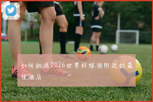 如何挑选2026世界杯球场附近的最佳酒店