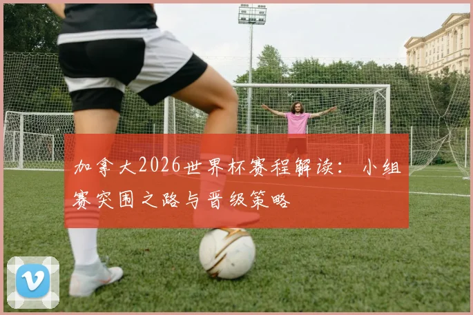 加拿大2026世界杯赛程解读：小组赛突围之路与晋级策略
