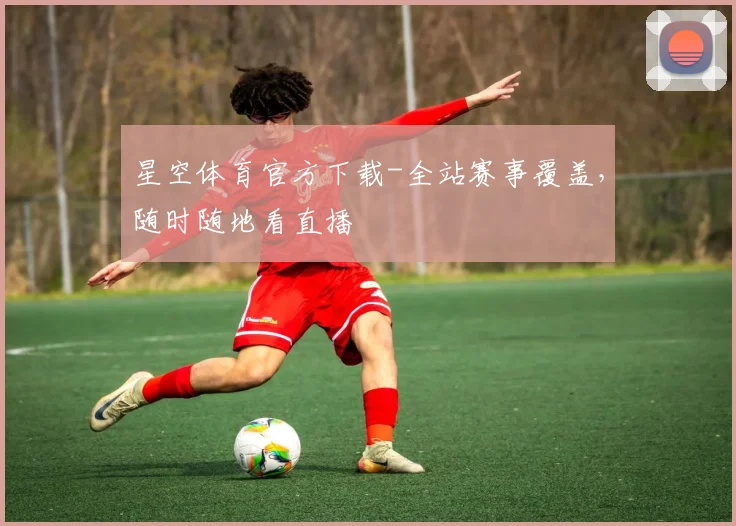 星空体育官方下载-全站赛事覆盖，随时随地看直播
