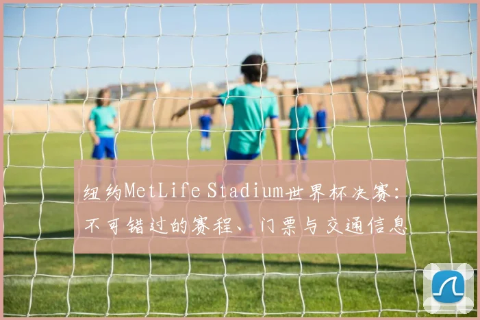 纽约MetLife Stadium世界杯决赛：不可错过的赛程、门票与交通信息