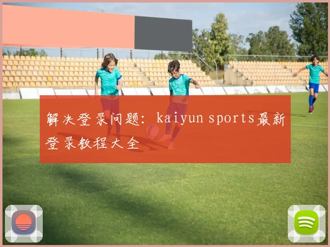 解决登录问题：kaiyun sports最新登录教程大全